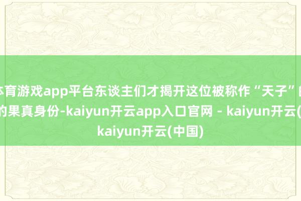 体育游戏app平台东谈主们才揭开这位被称作“天子”的墓主的果真身份-kaiyun开云app入口官网 - kaiyun开云(中国)