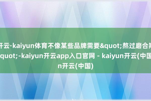 开云·kaiyun体育不像某些品牌需要"熬过磨合期"-kaiyun开云app入口官网 - kaiyun开云(中国)