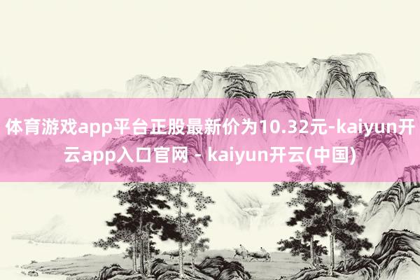 体育游戏app平台正股最新价为10.32元-kaiyun开云app入口官网 - kaiyun开云(中国)