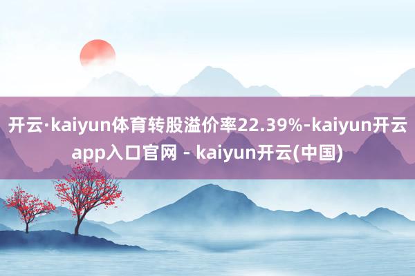 开云·kaiyun体育转股溢价率22.39%-kaiyun开云app入口官网 - kaiyun开云(中国)