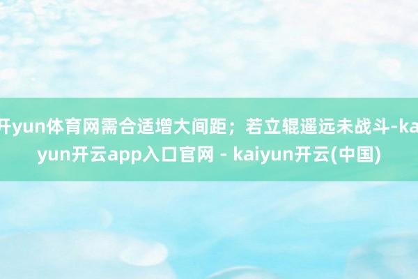 开yun体育网需合适增大间距；若立辊遥远未战斗-kaiyun开云app入口官网 - kaiyun开云(中国)
