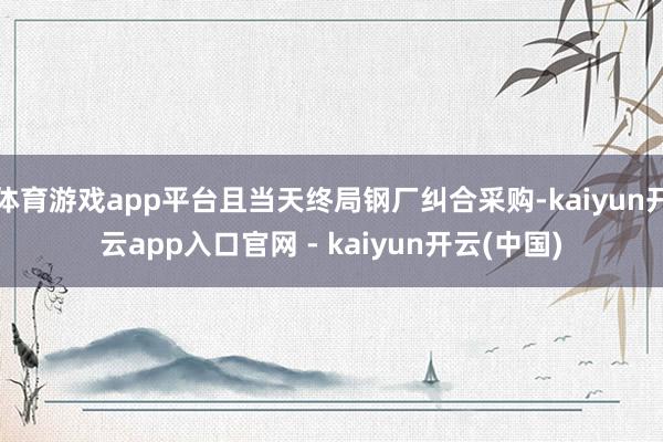 体育游戏app平台且当天终局钢厂纠合采购-kaiyun开云app入口官网 - kaiyun开云(中国)