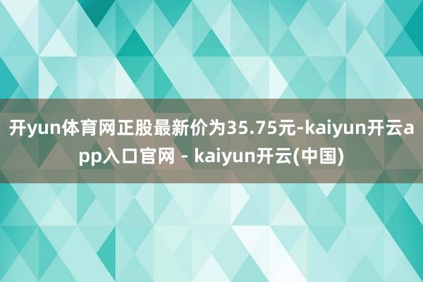 开yun体育网正股最新价为35.75元-kaiyun开云app入口官网 - kaiyun开云(中国)