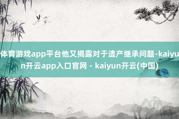 体育游戏app平台他又揭露对于遗产继承问题-kaiyun开云app入口官网 - kaiyun开云(中国)