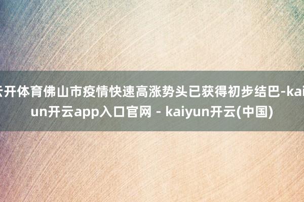 云开体育佛山市疫情快速高涨势头已获得初步结巴-kaiyun开云app入口官网 - kaiyun开云(中国)