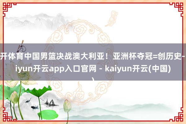 云开体育中国男篮决战澳大利亚!亚洲杯夺冠=创历史-kaiyun开云app入口官网 - kaiyun开云(中国)