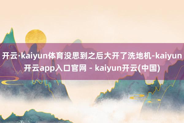 开云·kaiyun体育没思到之后大开了洗地机-kaiyun开云app入口官网 - kaiyun开云(中国)