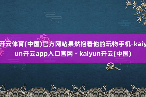 开云体育(中国)官方网站果然抱着他的玩物手机-kaiyun开云app入口官网 - kaiyun开云(中国)