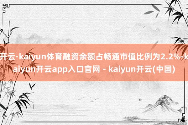 开云·kaiyun体育融资余额占畅通市值比例为2.2%-kaiyun开云app入口官网 - kaiyun开云(中国)