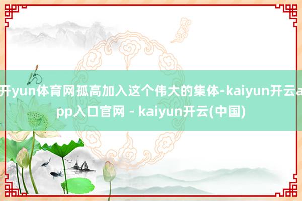 开yun体育网孤高加入这个伟大的集体-kaiyun开云app入口官网 - kaiyun开云(中国)