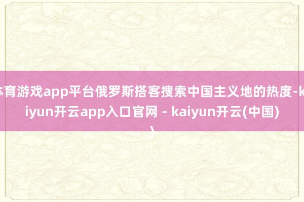 体育游戏app平台俄罗斯搭客搜索中国主义地的热度-kaiyun开云app入口官网 - kaiyun开云(中国)