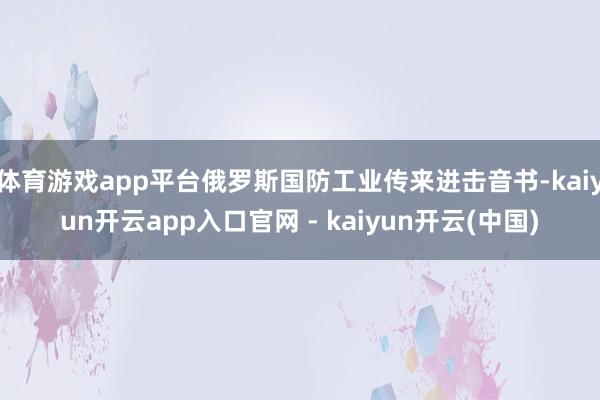 体育游戏app平台俄罗斯国防工业传来进击音书-kaiyun开云app入口官网 - kaiyun开云(中国)