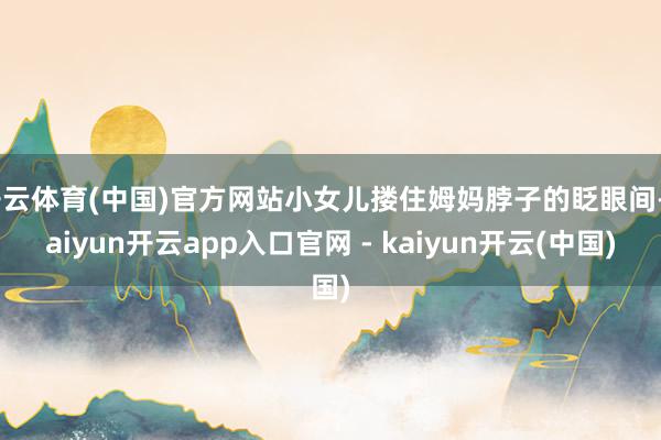 开云体育(中国)官方网站小女儿搂住姆妈脖子的眨眼间-kaiyun开云app入口官网 - kaiyun开云(中国)