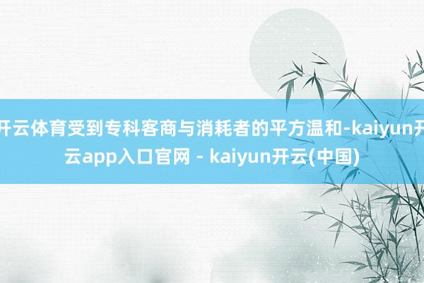 开云体育受到专科客商与消耗者的平方温和-kaiyun开云app入口官网 - kaiyun开云(中国)