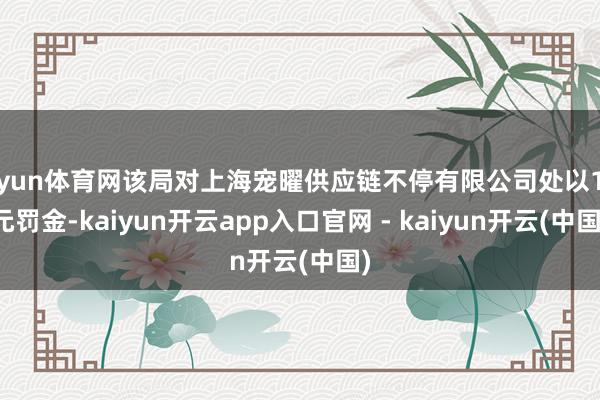 开yun体育网该局对上海宠曜供应链不停有限公司处以1万元罚金-kaiyun开云app入口官网 - kaiyun开云(中国)