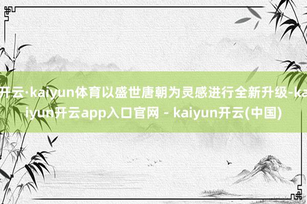 开云·kaiyun体育以盛世唐朝为灵感进行全新升级-kaiyun开云app入口官网 - kaiyun开云(中国)