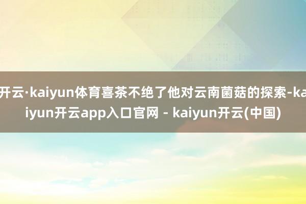 开云·kaiyun体育喜茶不绝了他对云南菌菇的探索-kaiyun开云app入口官网 - kaiyun开云(中国)
