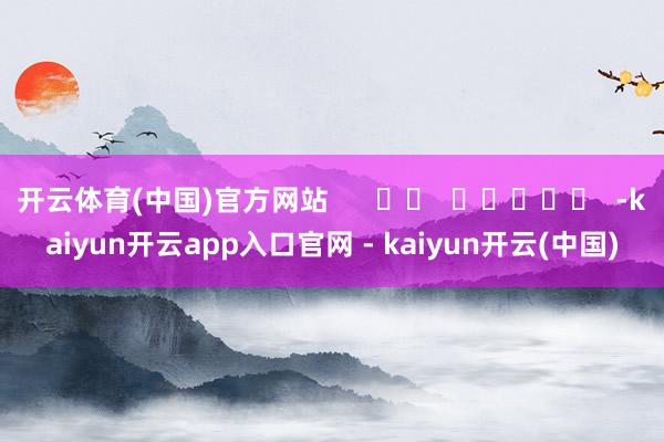 开云体育(中国)官方网站      		  					  -kaiyun开云app入口官网 - kaiyun开云(中国)