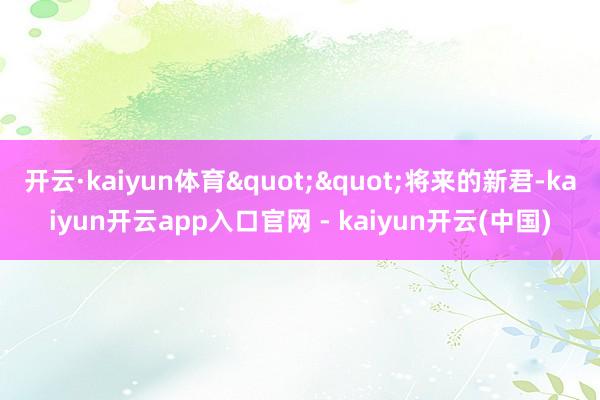 开云·kaiyun体育""将来的新君-kaiyun开云app入口官网 - kaiyun开云(中国)