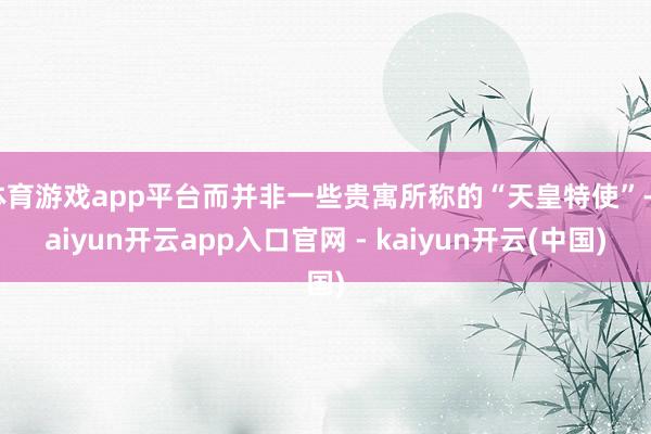 体育游戏app平台而并非一些贵寓所称的“天皇特使”-kaiyun开云app入口官网 - kaiyun开云(中国)