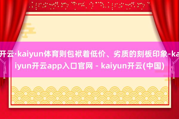 开云·kaiyun体育则包袱着低价、劣质的刻板印象-kaiyun开云app入口官网 - kaiyun开云(中国)