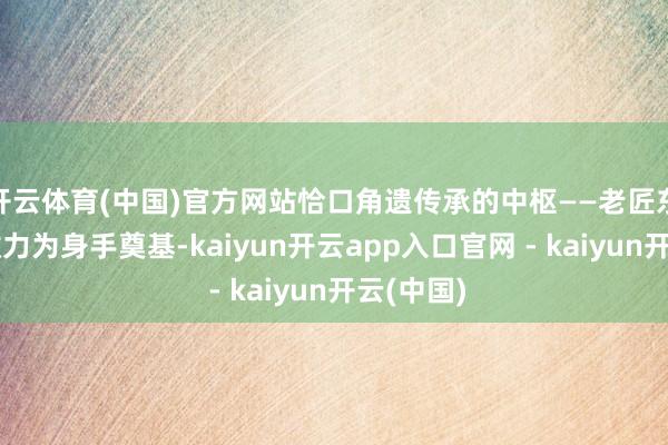 开云体育(中国)官方网站恰口角遗传承的中枢——老匠东谈主的效力为身手奠基-kaiyun开云app入口官网 - kaiyun开云(中国)