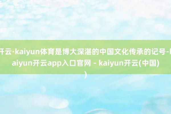 开云·kaiyun体育是博大深湛的中国文化传承的记号-kaiyun开云app入口官网 - kaiyun开云(中国)