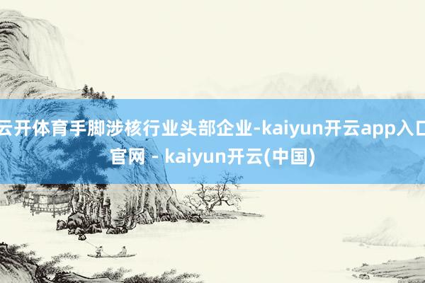 云开体育手脚涉核行业头部企业-kaiyun开云app入口官网 - kaiyun开云(中国)