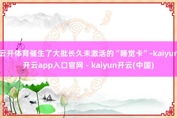 云开体育催生了大批长久未激活的“睡觉卡”-kaiyun开云app入口官网 - kaiyun开云(中国)