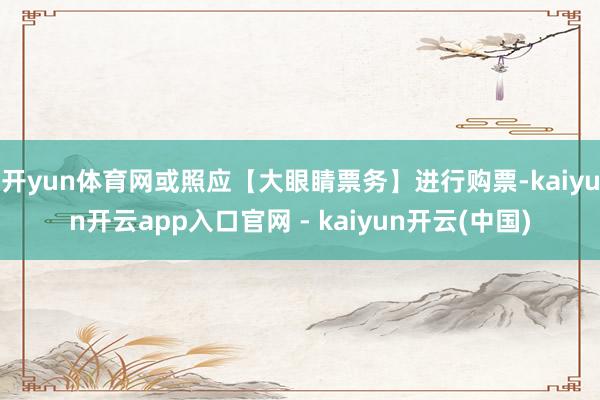 开yun体育网或照应【大眼睛票务】进行购票-kaiyun开云app入口官网 - kaiyun开云(中国)