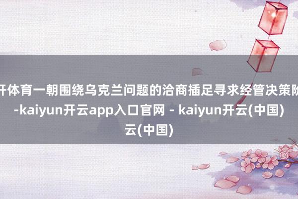 云开体育一朝围绕乌克兰问题的洽商插足寻求经管决策阶段-kaiyun开云app入口官网 - kaiyun开云(中国)