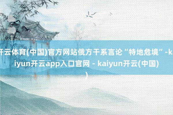 开云体育(中国)官方网站俄方干系言论“特地危境”-kaiyun开云app入口官网 - kaiyun开云(中国)