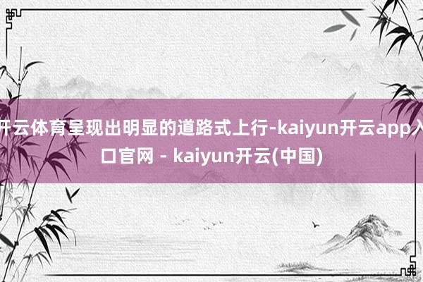 开云体育呈现出明显的道路式上行-kaiyun开云app入口官网 - kaiyun开云(中国)