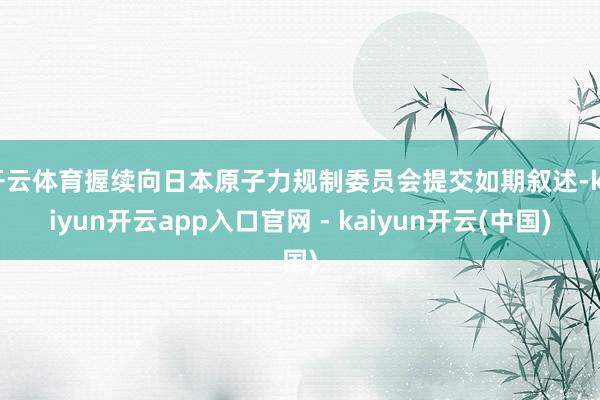 开云体育握续向日本原子力规制委员会提交如期叙述-kaiyun开云app入口官网 - kaiyun开云(中国)