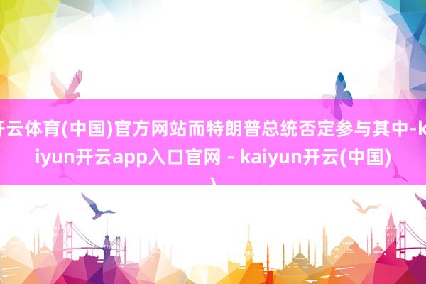 开云体育(中国)官方网站而特朗普总统否定参与其中-kaiyun开云app入口官网 - kaiyun开云(中国)