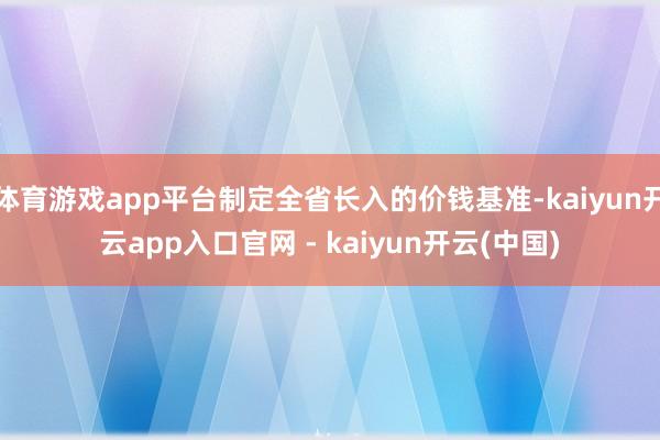 体育游戏app平台制定全省长入的价钱基准-kaiyun开云app入口官网 - kaiyun开云(中国)