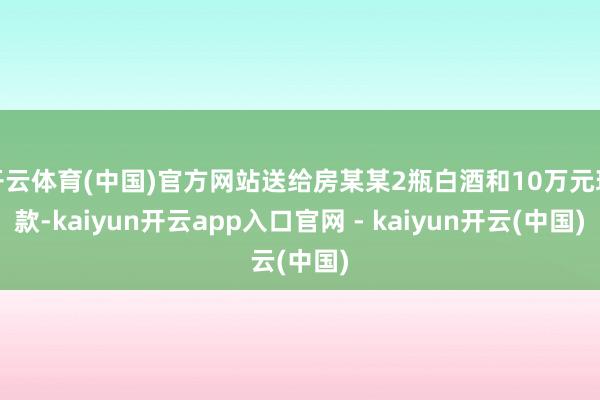 开云体育(中国)官方网站送给房某某2瓶白酒和10万元现款-kaiyun开云app入口官网 - kaiyun开云(中国)